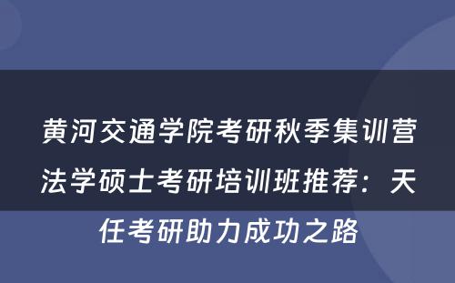 黄河交通学院考研秋季集训营法学硕士考研培训班推荐：天任考研助力成功之路