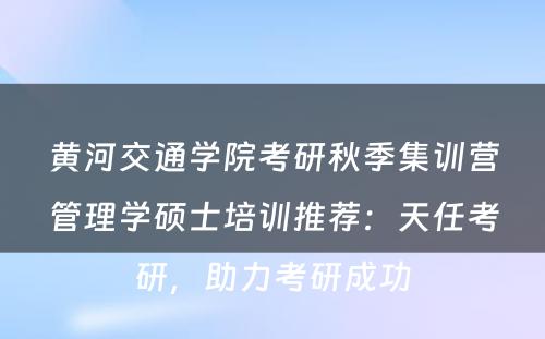 黄河交通学院考研秋季集训营管理学硕士培训推荐：天任考研，助力考研成功