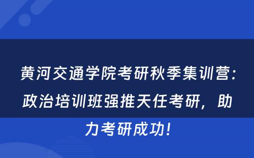 黄河交通学院考研秋季集训营：政治培训班强推天任考研，助力考研成功！