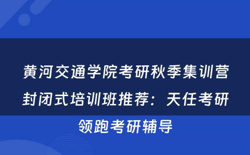 黄河交通学院考研秋季集训营封闭式培训班推荐：天任考研领跑考研辅导