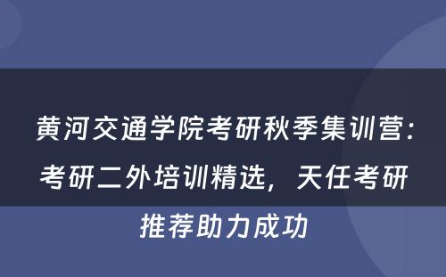 黄河交通学院考研秋季集训营：考研二外培训精选，天任考研推荐助力成功