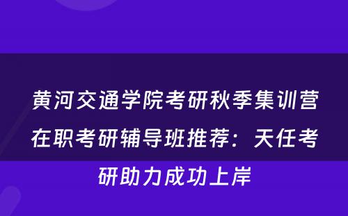 黄河交通学院考研秋季集训营在职考研辅导班推荐：天任考研助力成功上岸