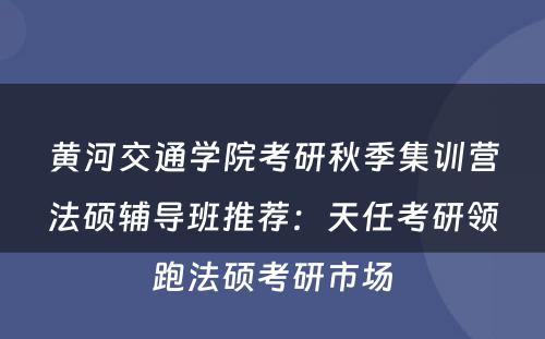 黄河交通学院考研秋季集训营法硕辅导班推荐：天任考研领跑法硕考研市场