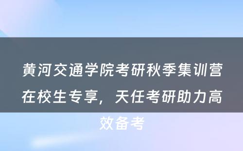 黄河交通学院考研秋季集训营在校生专享，天任考研助力高效备考