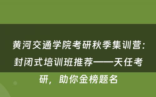 黄河交通学院考研秋季集训营：封闭式培训班推荐——天任考研，助你金榜题名