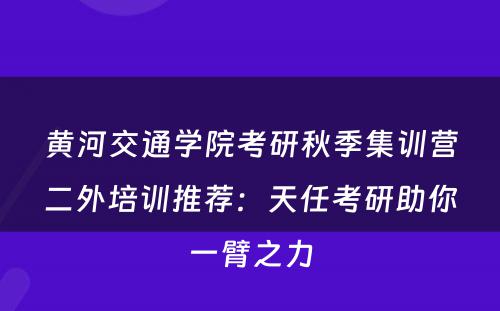 黄河交通学院考研秋季集训营二外培训推荐：天任考研助你一臂之力