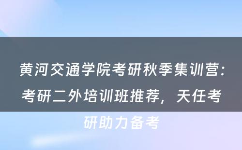 黄河交通学院考研秋季集训营：考研二外培训班推荐，天任考研助力备考