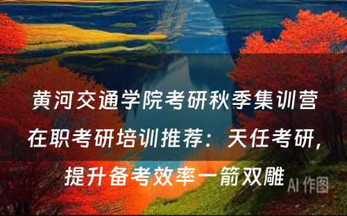 黄河交通学院考研秋季集训营在职考研培训推荐：天任考研，提升备考效率一箭双雕