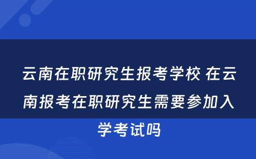 云南在职研究生报考学校 在云南报考在职研究生需要参加入学考试吗