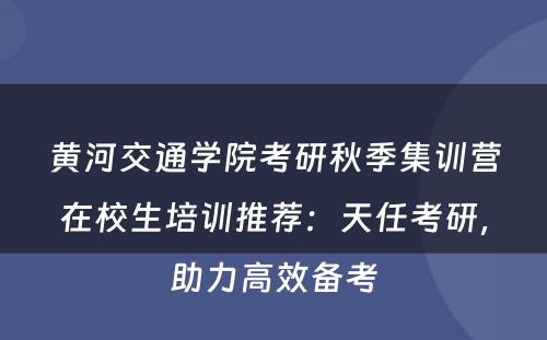 黄河交通学院考研秋季集训营在校生培训推荐：天任考研，助力高效备考