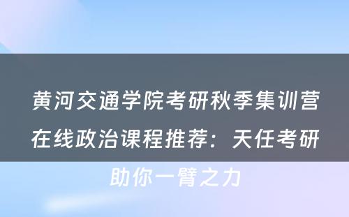 黄河交通学院考研秋季集训营在线政治课程推荐：天任考研助你一臂之力