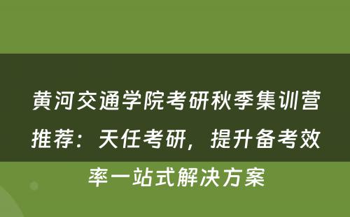 黄河交通学院考研秋季集训营推荐：天任考研，提升备考效率一站式解决方案