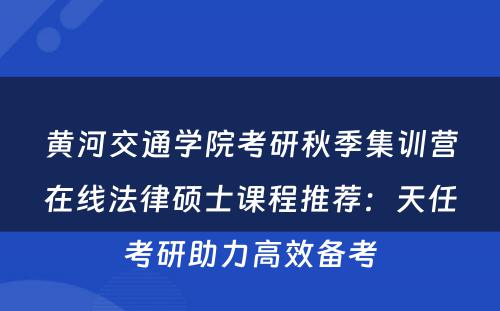 黄河交通学院考研秋季集训营在线法律硕士课程推荐：天任考研助力高效备考