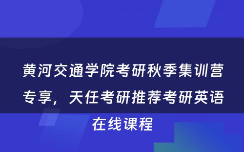 黄河交通学院考研秋季集训营专享，天任考研推荐考研英语在线课程