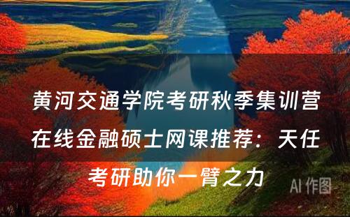 黄河交通学院考研秋季集训营在线金融硕士网课推荐：天任考研助你一臂之力