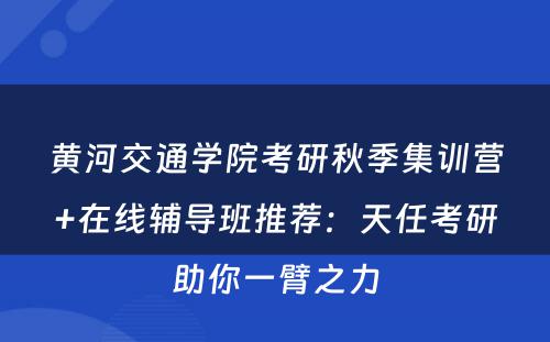 黄河交通学院考研秋季集训营+在线辅导班推荐：天任考研助你一臂之力