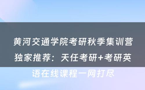 黄河交通学院考研秋季集训营独家推荐：天任考研+考研英语在线课程一网打尽