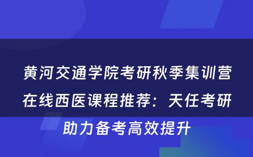 黄河交通学院考研秋季集训营在线西医课程推荐：天任考研助力备考高效提升