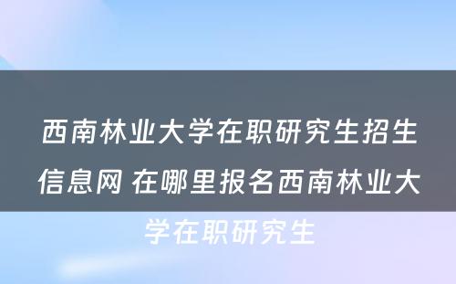 西南林业大学在职研究生招生信息网 在哪里报名西南林业大学在职研究生