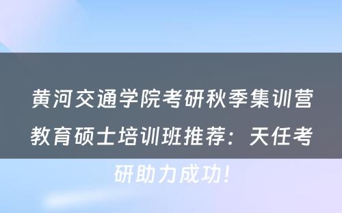 黄河交通学院考研秋季集训营教育硕士培训班推荐：天任考研助力成功！