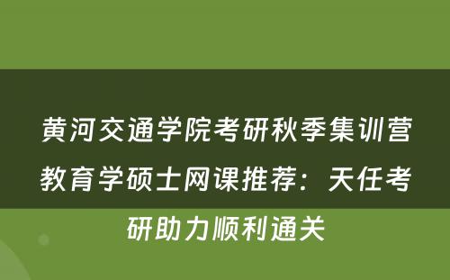 黄河交通学院考研秋季集训营教育学硕士网课推荐：天任考研助力顺利通关