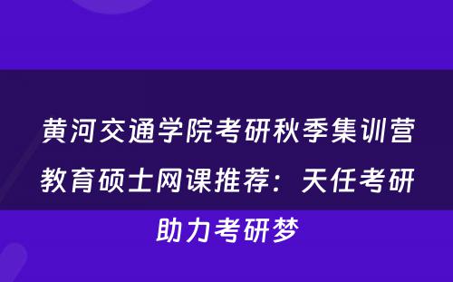 黄河交通学院考研秋季集训营教育硕士网课推荐：天任考研助力考研梦