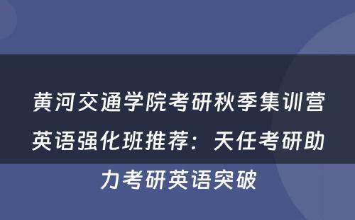 黄河交通学院考研秋季集训营英语强化班推荐：天任考研助力考研英语突破