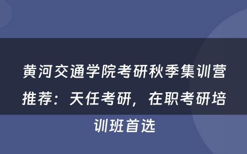 黄河交通学院考研秋季集训营推荐：天任考研，在职考研培训班首选