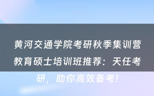 黄河交通学院考研秋季集训营教育硕士培训班推荐：天任考研，助你高效备考！