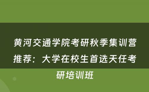 黄河交通学院考研秋季集训营推荐：大学在校生首选天任考研培训班