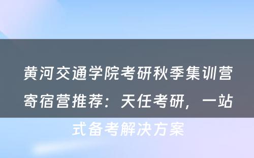 黄河交通学院考研秋季集训营寄宿营推荐：天任考研，一站式备考解决方案