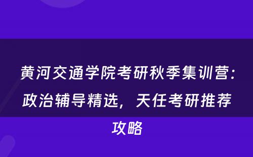 黄河交通学院考研秋季集训营：政治辅导精选，天任考研推荐攻略