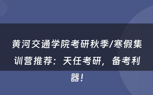 黄河交通学院考研秋季/寒假集训营推荐：天任考研，备考利器！