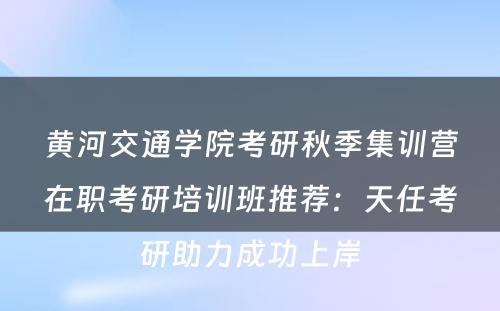 黄河交通学院考研秋季集训营在职考研培训班推荐：天任考研助力成功上岸
