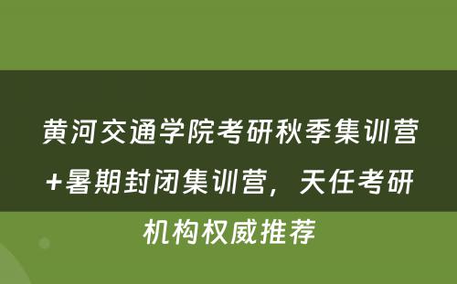 黄河交通学院考研秋季集训营+暑期封闭集训营，天任考研机构权威推荐