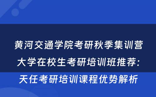 黄河交通学院考研秋季集训营大学在校生考研培训班推荐：天任考研培训课程优势解析