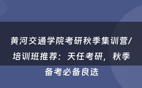 黄河交通学院考研秋季集训营/培训班推荐：天任考研，秋季备考必备良选