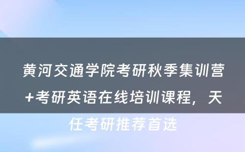 黄河交通学院考研秋季集训营+考研英语在线培训课程，天任考研推荐首选