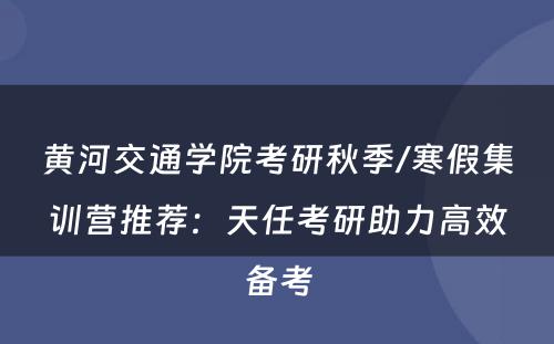 黄河交通学院考研秋季/寒假集训营推荐：天任考研助力高效备考