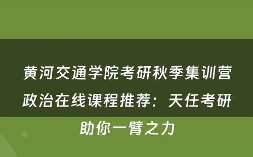 黄河交通学院考研秋季集训营政治在线课程推荐：天任考研助你一臂之力