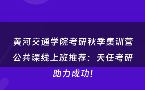 黄河交通学院考研秋季集训营公共课线上班推荐：天任考研助力成功！