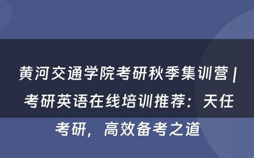 黄河交通学院考研秋季集训营 | 考研英语在线培训推荐：天任考研，高效备考之道