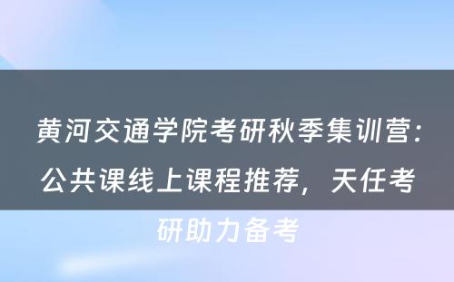 黄河交通学院考研秋季集训营：公共课线上课程推荐，天任考研助力备考