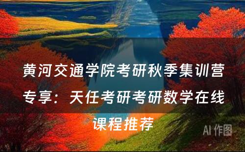 黄河交通学院考研秋季集训营专享：天任考研考研数学在线课程推荐