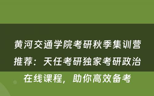 黄河交通学院考研秋季集训营推荐：天任考研独家考研政治在线课程，助你高效备考