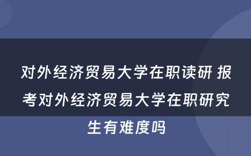 对外经济贸易大学在职读研 报考对外经济贸易大学在职研究生有难度吗