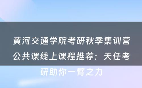 黄河交通学院考研秋季集训营公共课线上课程推荐：天任考研助你一臂之力