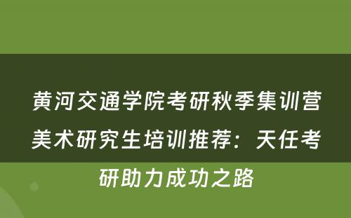黄河交通学院考研秋季集训营美术研究生培训推荐：天任考研助力成功之路