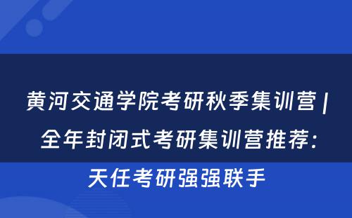 黄河交通学院考研秋季集训营 | 全年封闭式考研集训营推荐：天任考研强强联手