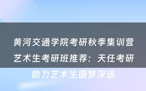 黄河交通学院考研秋季集训营艺术生考研班推荐：天任考研助力艺术生圆梦深造